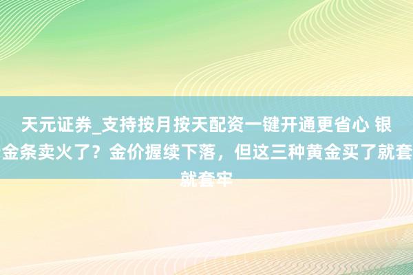 天元证券_支持按月按天配资一键开通更省心 银行金条卖火了？金价握续下落，但这三种黄金买了就套牢