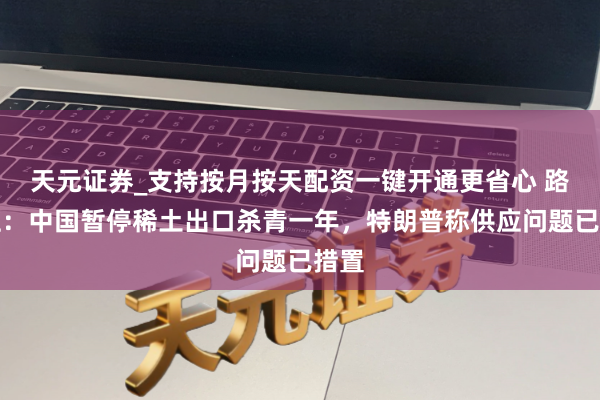 天元证券_支持按月按天配资一键开通更省心 路透社：中国暂停稀土出口杀青一年，特朗普称供应问题已措置