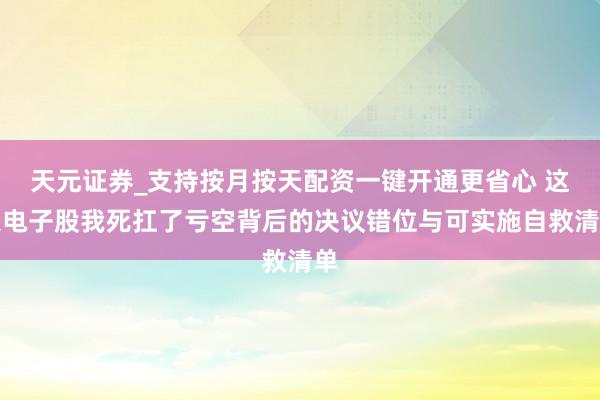 天元证券_支持按月按天配资一键开通更省心 这只电子股我死扛了亏空背后的决议错位与可实施自救清单