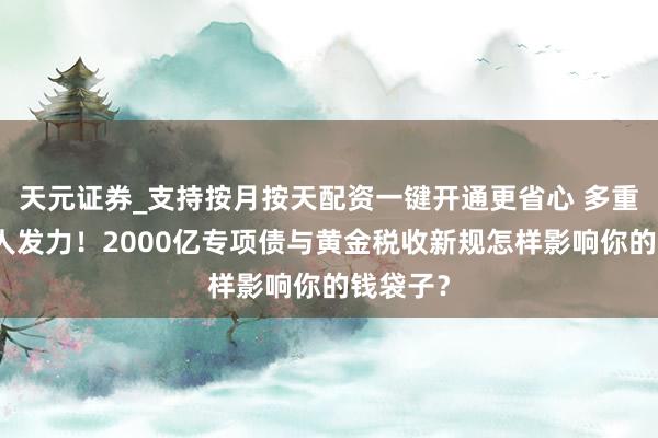 天元证券_支持按月按天配资一键开通更省心 多重计策王人发力！2000亿专项债与黄金税收新规怎样影响你的钱袋子？