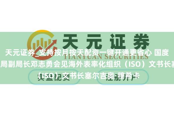 天元证券_支持按月按天配资一键开通更省心 国度阛阓监督管制总局副局长邓志勇会见海外表率化组织（ISO）文书长塞尔吉奥·穆希卡