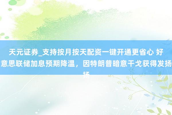 天元证券_支持按月按天配资一键开通更省心 好意思联储加息预期降温，因特朗普暗意干戈获得发扬