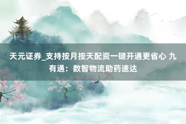 天元证券_支持按月按天配资一键开通更省心 九有通：数智物流助药速达
