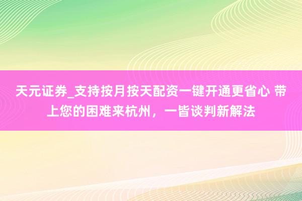 天元证券_支持按月按天配资一键开通更省心 带上您的困难来杭州，一皆谈判新解法