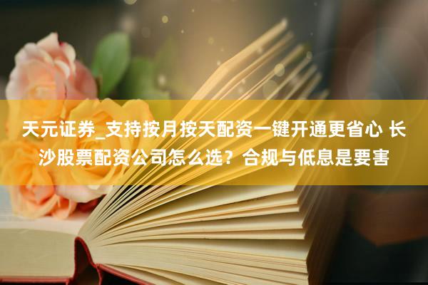天元证券_支持按月按天配资一键开通更省心 长沙股票配资公司怎么选?合规与低息是要害