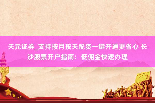 天元证券_支持按月按天配资一键开通更省心 长沙股票开户指南:低佣金快速办理