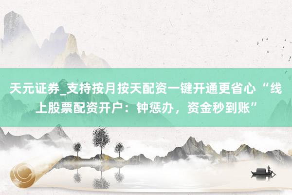天元证券_支持按月按天配资一键开通更省心 “线上股票配资开户：钟惩办，资金秒到账”