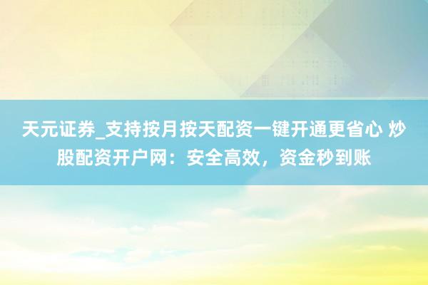 天元证券_支持按月按天配资一键开通更省心 炒股配资开户网：安全高效，资金秒到账