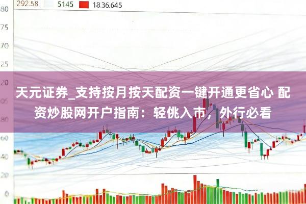 天元证券_支持按月按天配资一键开通更省心 配资炒股网开户指南：轻佻入市，外行必看