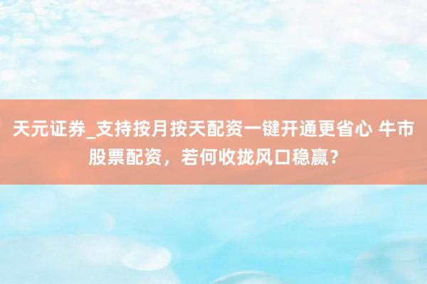 天元证券_支持按月按天配资一键开通更省心 牛市股票配资，若何收拢风口稳赢？