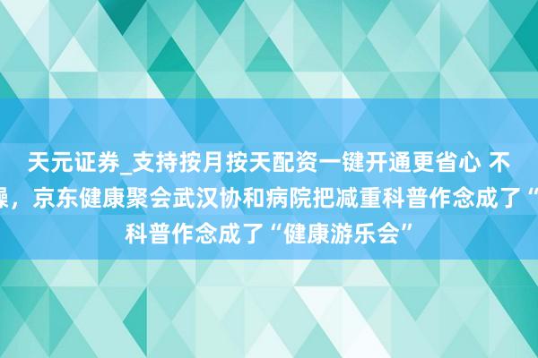天元证券_支持按月按天配资一键开通更省心 不节食、不狂躁，京东健康聚会武汉协和病院把减重科普作念成了“健康游乐会”