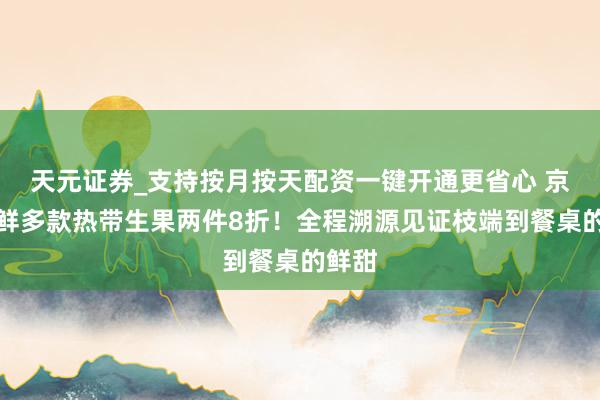 天元证券_支持按月按天配资一键开通更省心 京东七鲜多款热带生果两件8折！全程溯源见证枝端到餐桌的鲜甜