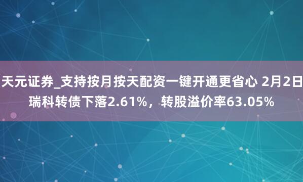 天元证券_支持按月按天配资一键开通更省心 2月2日瑞科转债下落2.61%，转股溢价率63.05%