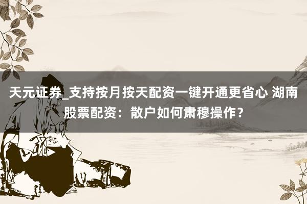 天元证券_支持按月按天配资一键开通更省心 湖南股票配资:散户如何肃穆操作?
