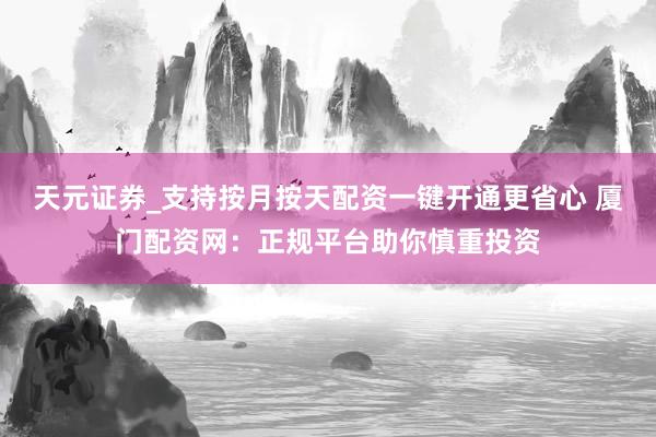 天元证券_支持按月按天配资一键开通更省心 厦门配资网：正规平台助你慎重投资