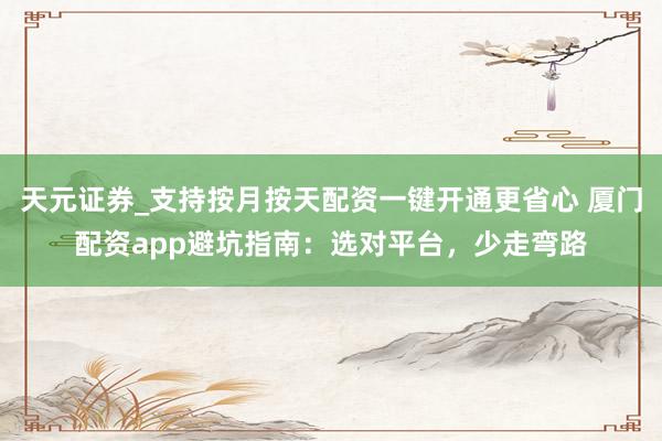 天元证券_支持按月按天配资一键开通更省心 厦门配资app避坑指南：选对平台，少走弯路