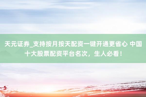 天元证券_支持按月按天配资一键开通更省心 中国十大股票配资平台名次，生人必看！