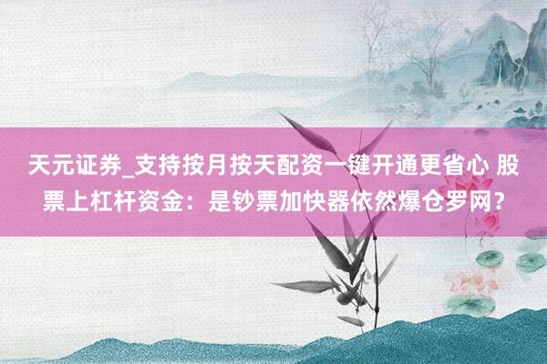 天元证券_支持按月按天配资一键开通更省心 股票上杠杆资金：是钞票加快器依然爆仓罗网？