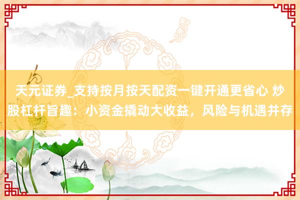 天元证券_支持按月按天配资一键开通更省心 炒股杠杆旨趣：小资金撬动大收益，风险与机遇并存