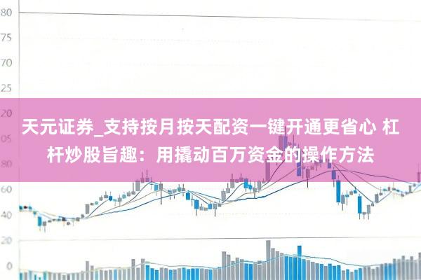 天元证券_支持按月按天配资一键开通更省心 杠杆炒股旨趣：用撬动百万资金的操作方法