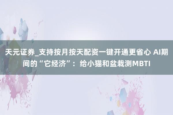 天元证券_支持按月按天配资一键开通更省心 AI期间的“它经济”：给小猫和盆栽测MBTI