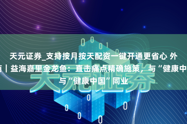 天元证券_支持按月按天配资一键开通更省心 外企聊营商｜益海嘉里金龙鱼：直击痛点精确施策，与“健康中国”同业