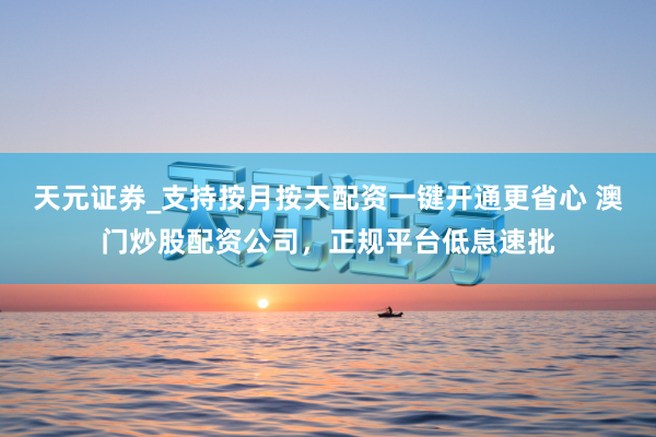 天元证券_支持按月按天配资一键开通更省心 澳门炒股配资公司，正规平台低息速批