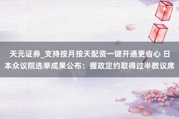 天元证券_支持按月按天配资一键开通更省心 日本众议院选举成果公布：握政定约取得过半数议席