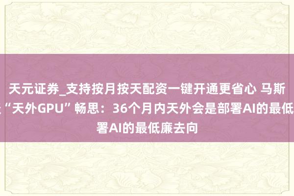 天元证券_支持按月按天配资一键开通更省心 马斯克再谈“天外GPU”畅思：36个月内天外会是部署AI的最低廉去向