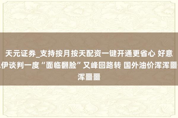 天元证券_支持按月按天配资一键开通更省心 好意思伊谈判一度“面临翻脸”又峰回路转 国外油价浑浑噩噩