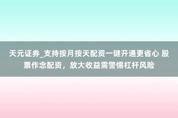 天元证券_支持按月按天配资一键开通更省心 股票作念配资，放大收益需警惕杠杆风险