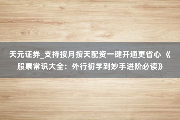 天元证券_支持按月按天配资一键开通更省心 《股票常识大全:外行初学到妙手进阶必读》