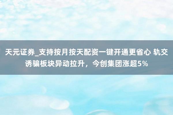 天元证券_支持按月按天配资一键开通更省心 轨交诱骗板块异动拉升，今创集团涨超5%