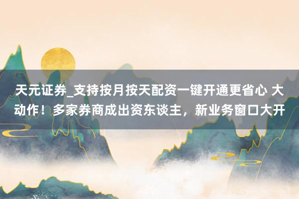 天元证券_支持按月按天配资一键开通更省心 大动作！多家券商成出资东谈主，新业务窗口大开