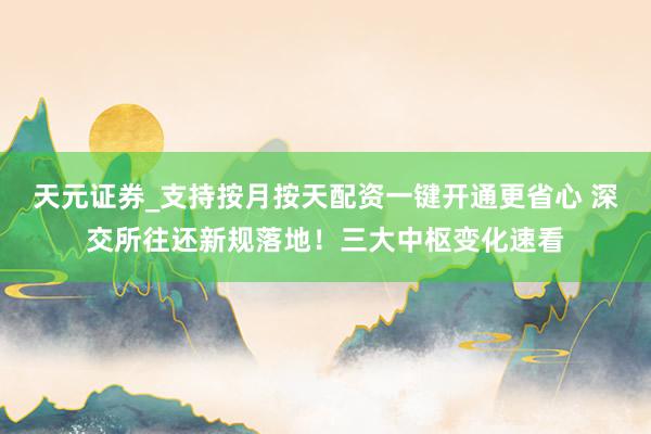 天元证券_支持按月按天配资一键开通更省心 深交所往还新规落地！三大中枢变化速看