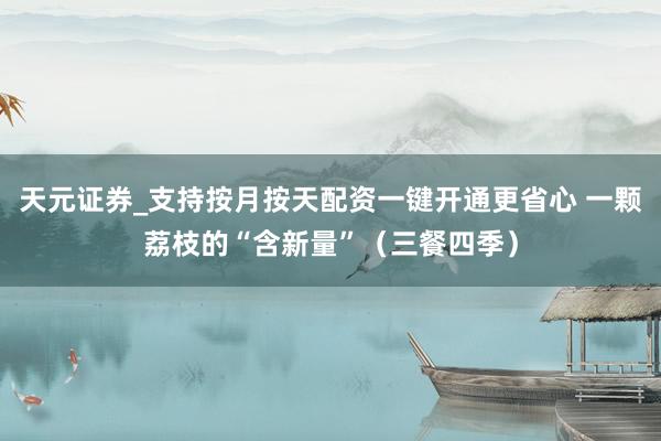天元证券_支持按月按天配资一键开通更省心 一颗荔枝的“含新量”（三餐四季）