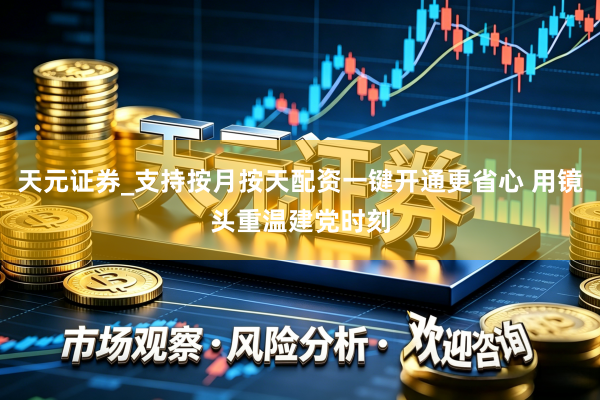 天元证券_支持按月按天配资一键开通更省心 用镜头重温建党时刻